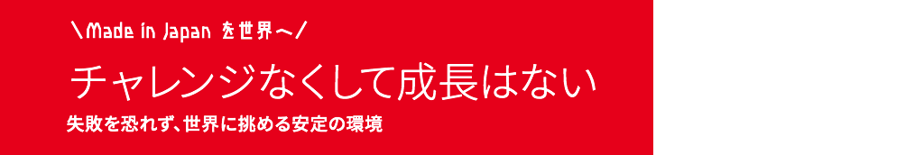 made in Japan を世界へ！　チャレンジなくして成長はない　失敗を恐れず、世界に挑める安定の環境